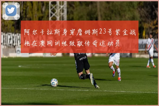 阿尔卡拉斯身穿詹姆斯23号紫金战袍在澳网训练致敬传奇运动员
