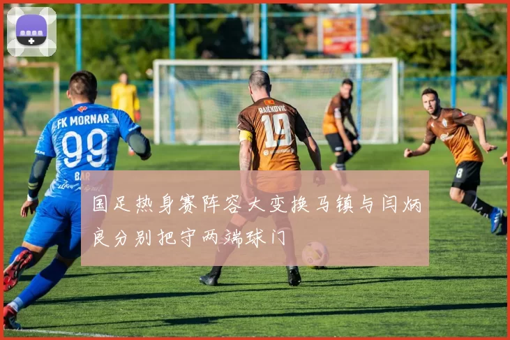 国足热身赛阵容大变换马镇与闫炳良分别把守两端球门