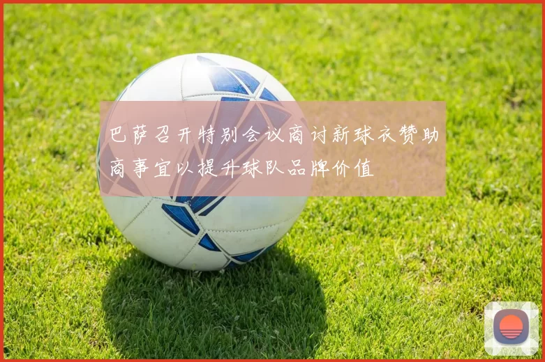 巴萨召开特别会议商讨新球衣赞助商事宜以提升球队品牌价值