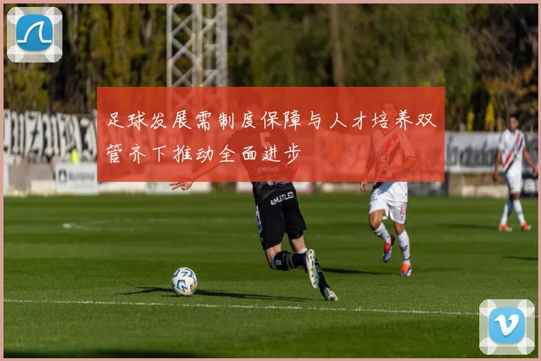 足球发展需制度保障与人才培养双管齐下推动全面进步