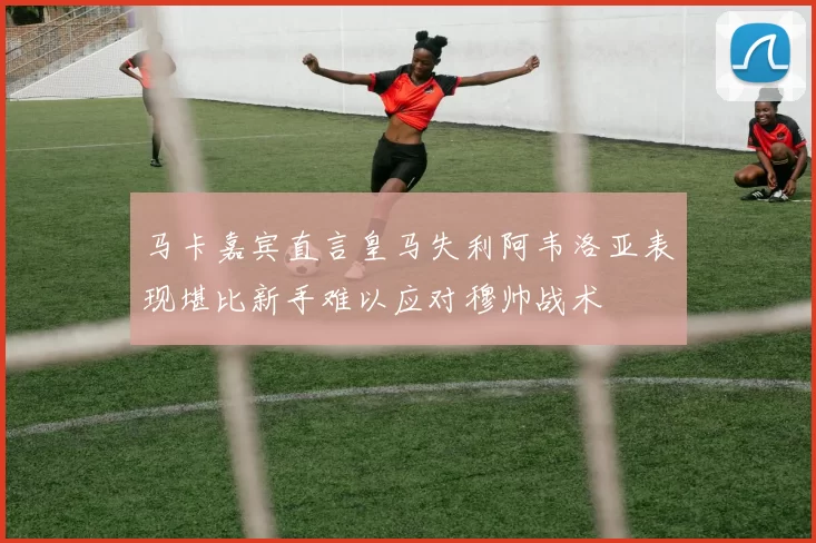 马卡嘉宾直言皇马失利阿韦洛亚表现堪比新手难以应对穆帅战术