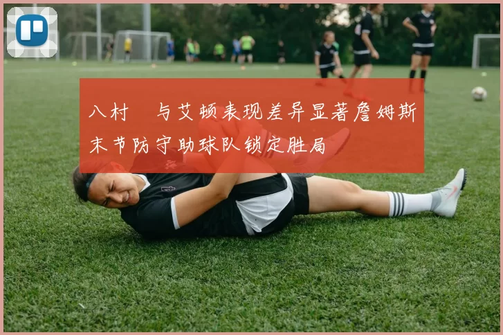 八村塁与艾顿表现差异显著詹姆斯末节防守助球队锁定胜局