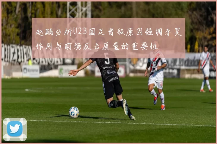 赵鹏分析U23国足晋级原因强调李昊作用与前场反击质量的重要性