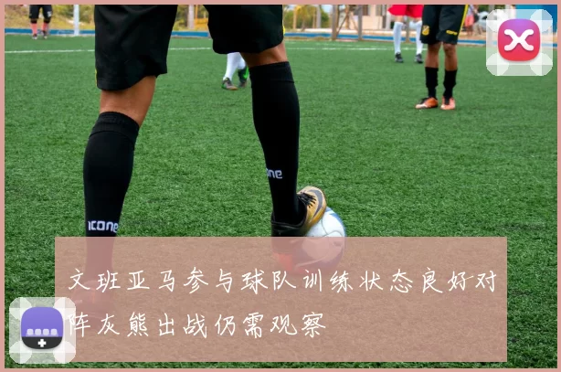 文班亚马参与球队训练状态良好对阵灰熊出战仍需观察