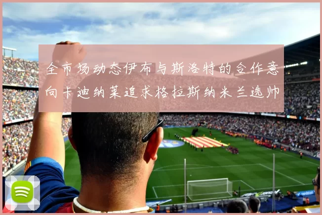 全市场动态伊布与斯洛特的合作意向卡迪纳莱追求格拉斯纳米兰选帅困境加剧