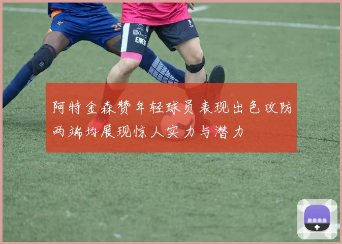 阿特金森赞年轻球员表现出色攻防两端均展现惊人实力与潜力