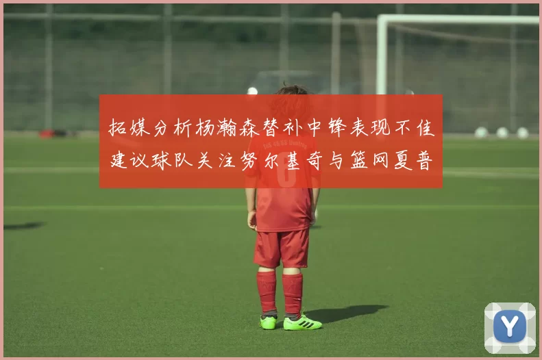 拓媒分析杨瀚森替补中锋表现不佳建议球队关注努尔基奇与篮网夏普