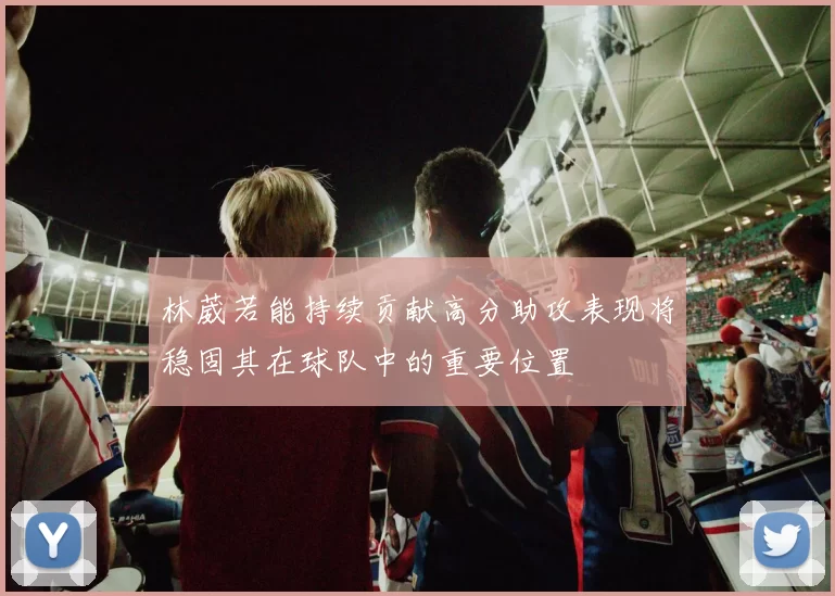林葳若能持续贡献高分助攻表现将稳固其在球队中的重要位置